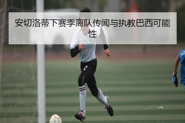 安切洛蒂下赛季离队传闻与执教巴西可能性